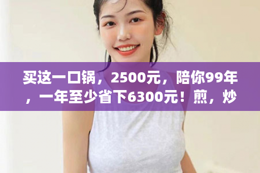 买这一口锅，2500元，陪你99年，一年至少省下6300元！煎，炒，蒸，炖，煮，一口锅全解决，每天吃着营养素不流失饭菜