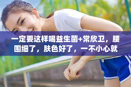 一定要这样喝益生菌+常欣卫，腰围细了，肤色好了，一不小心就年轻了10岁！