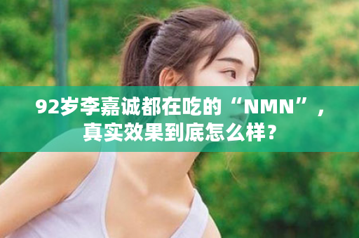 92岁李嘉诚都在吃的“NMN”，真实效果到底怎么样？