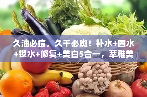 久油必痘，久干必斑！补水+固水+锁水+修复+美白5合一，萃雅美白，28天让你的皮肤焕然一新！