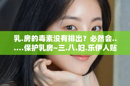 乳.房的毒素没有排出？必然会......保护乳房~三.八.妇.乐伊人贴