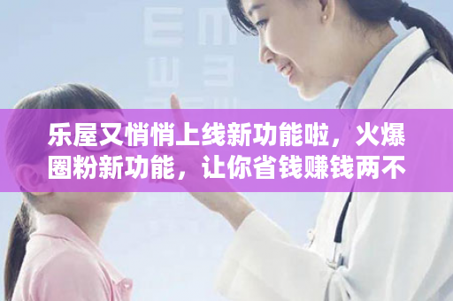 乐屋又悄悄上线新功能啦，火爆圈粉新功能，让你省钱赚钱两不误