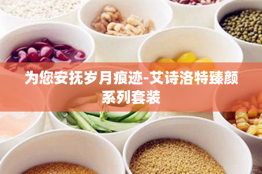 为您安抚岁月痕迹-艾诗洛特臻颜系列套装