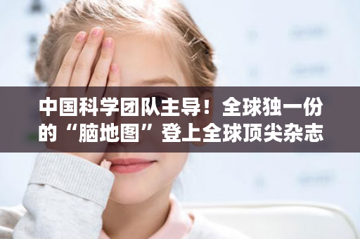 中国科学团队主导！全球独一份的“脑地图”登上全球顶尖杂志