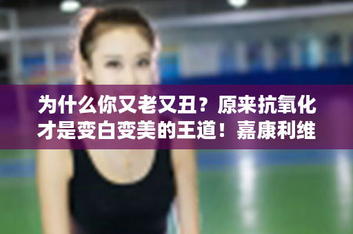 为什么你又老又丑？原来抗氧化才是变白变美的王道！嘉康利维唯思教你由内而外的美！