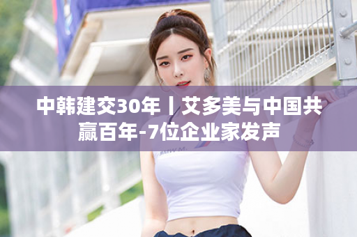 中韩建交30年丨艾多美与中国共赢百年-7位企业家发声