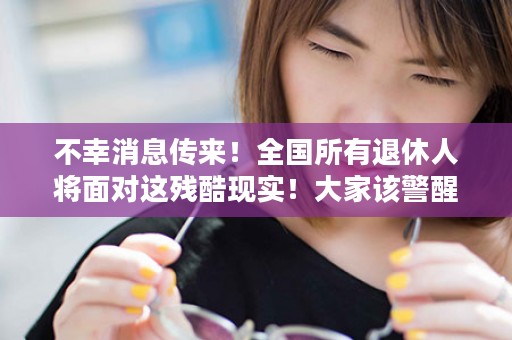 不幸消息传来！全国所有退休人将面对这残酷现实！大家该警醒了！