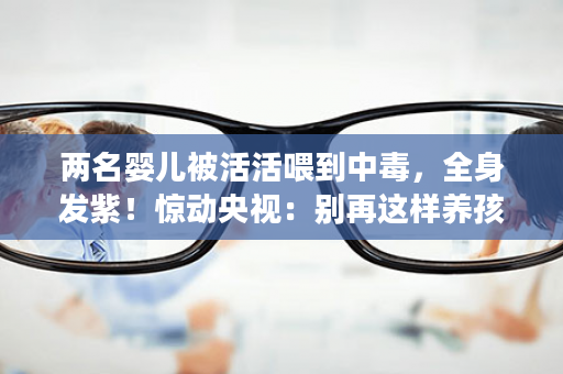 两名婴儿被活活喂到中毒，全身发紫！惊动央视：别再这样养孩子了！
