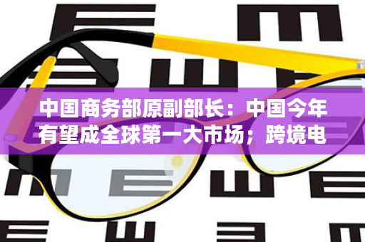 中国商务部原副部长：中国今年有望成全球第一大市场；跨境电商或将坐全球“头把交椅”