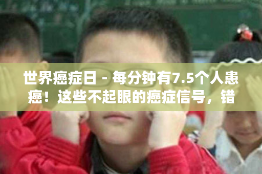 世界癌症日 - 每分钟有7.5个人患癌！这些不起眼的癌症信号，错过了后悔一辈子！