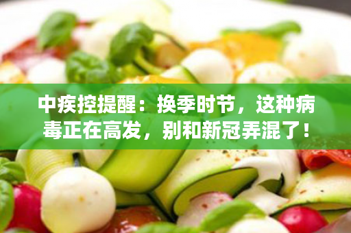 中疾控提醒：换季时节，这种病毒正在高发，别和新冠弄混了！