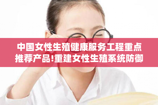 中国女性生殖健康服务工程重点推荐产品!重建女性生殖系统防御体系！