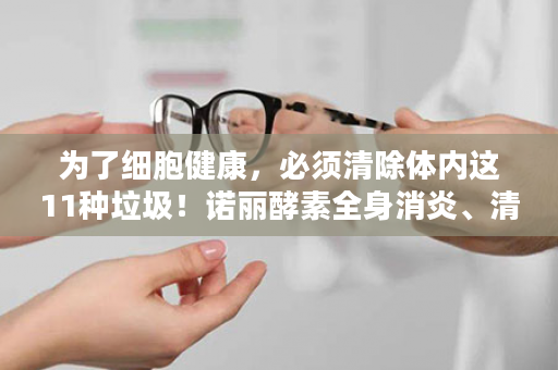 为了细胞健康，必须清除体内这11种垃圾！诺丽酵素全身消炎、清毒、净化、排毒、修复、再生~还您健康人生！