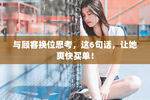 与顾客换位思考，这6句话，让她爽快买单！