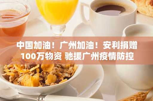 中国加油！广州加油！安利捐赠100万物资 驰援广州疫情防控