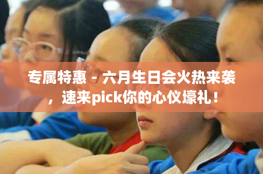 专属特惠 - 六月生日会火热来袭，速来pick你的心仪壕礼！