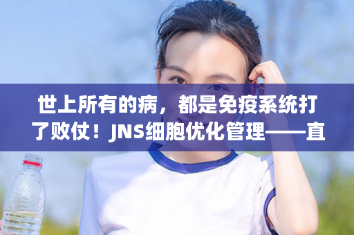 世上所有的病，都是免疫系统打了败仗！JNS细胞优化管理——直击生病源头，调节免疫、增强抵抗力