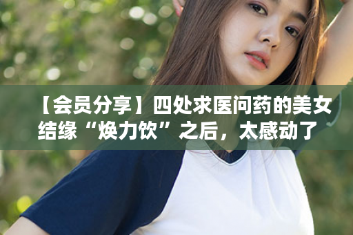 【会员分享】四处求医问药的美女结缘“焕力饮”之后，太感动了……