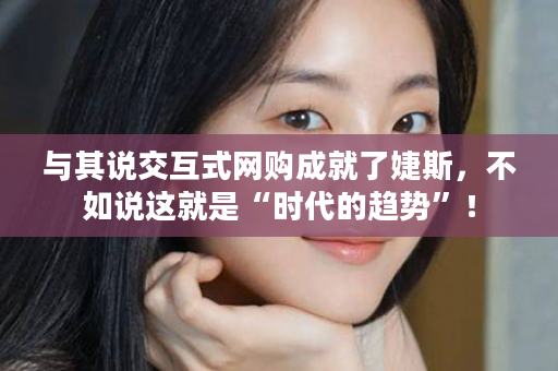 与其说交互式网购成就了婕斯，不如说这就是“时代的趋势”！