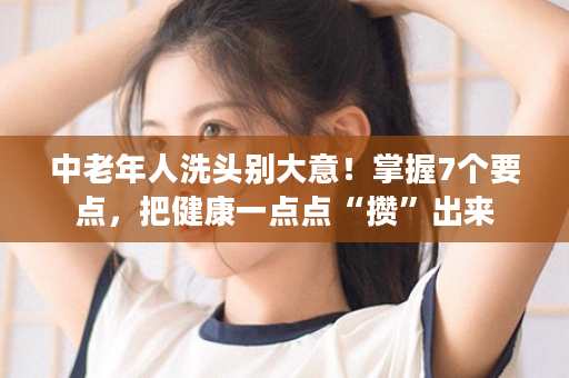 中老年人洗头别大意！掌握7个要点，把健康一点点“攒”出来