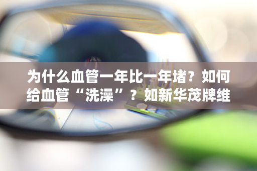 为什么血管一年比一年堵？如何给血管“洗澡”？如新华茂牌维生素E鱼油软胶囊轻松帮你搞定！