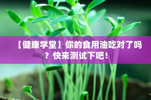 【健康学堂】你的食用油吃对了吗？快来测试下吧！