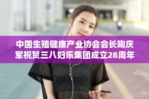 中国生殖健康产业协会会长陶庆军祝贺三八妇乐集团成立28周年