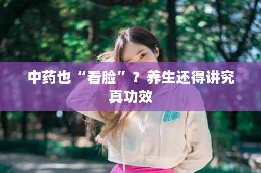 中药也“看脸”？养生还得讲究真功效