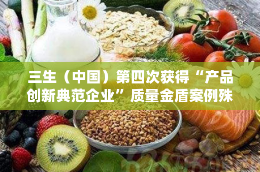 三生（中国）第四次获得“产品创新典范企业”质量金盾案例殊荣