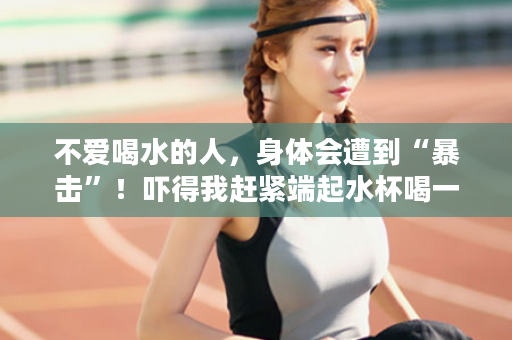 不爱喝水的人，身体会遭到“暴击”！吓得我赶紧端起水杯喝一口
