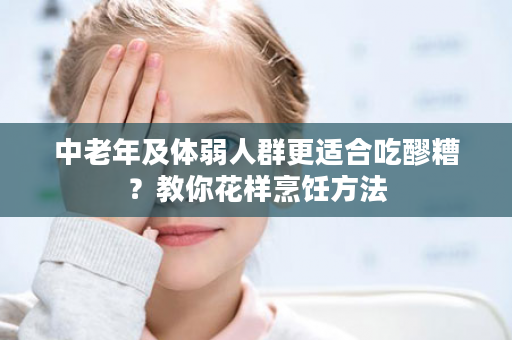 中老年及体弱人群更适合吃醪糟？教你花样烹饪方法