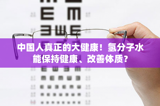 中国人真正的大健康！氢分子水能保持健康、改善体质？