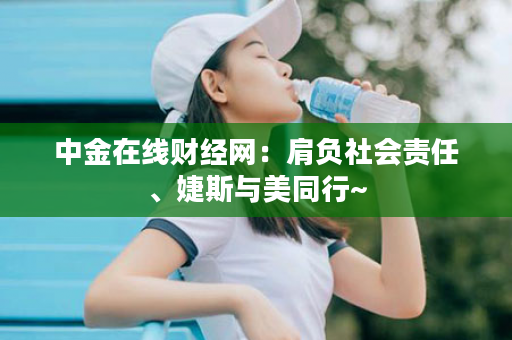 中金在线财经网：肩负社会责任、婕斯与美同行~