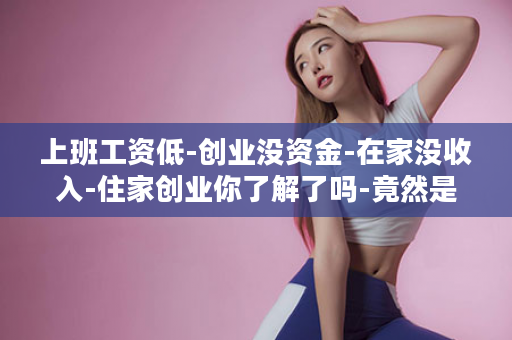 上班工资低-创业没资金-在家没收入-住家创业你了解了吗-竟然是这样的...