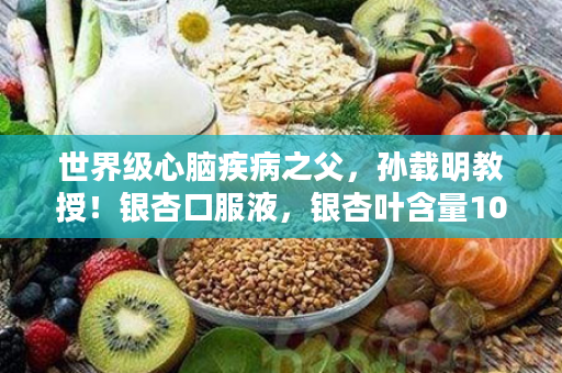 世界级心脑疾病之父，孙载明教授！银杏口服液，银杏叶含量10%，获得两项专利，并且是小分子的，吸收非常快，心脑血管的克星，仅需5分钟进入病灶，快速溶解血栓！