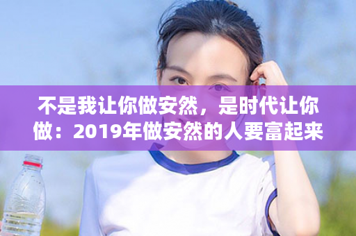不是我让你做安然，是时代让你做：2019年做安然的人要富起来了，因为~