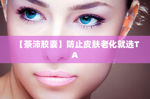 【茶沛胶囊】防止皮肤老化就选TA