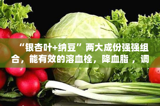 “银杏叶+纳豆”两大成份强强组合，能有效的溶血栓，降血脂 ，调血压…