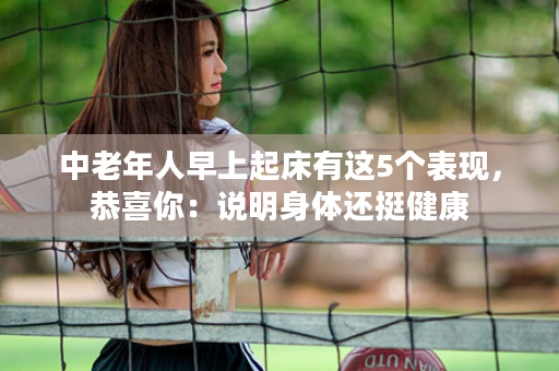 中老年人早上起床有这5个表现，恭喜你：说明身体还挺健康