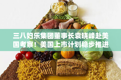 三八妇乐集团董事长袁晓峰赴美国考察！美国上市计划稳步推进！