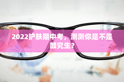 2022护肤期中考，测测你是不是颜究生？