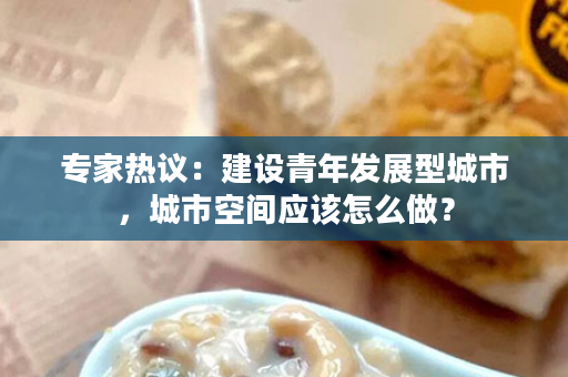 专家热议：建设青年发展型城市，城市空间应该怎么做？