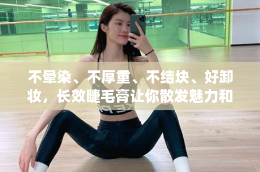 不晕染、不厚重、不结块、好卸妆，长效睫毛膏让你散发魅力和自信的使用技巧~