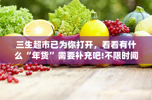 三生超市已为你打开，看看有什么“年货”需要补充吧!不限时间，不限数量，你可以放心挑选~