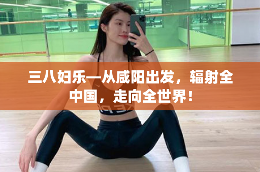 三八妇乐—从咸阳出发，辐射全中国，走向全世界！