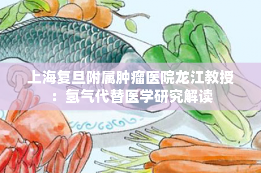 上海复旦附属肿瘤医院龙江教授：氢气代替医学研究解读