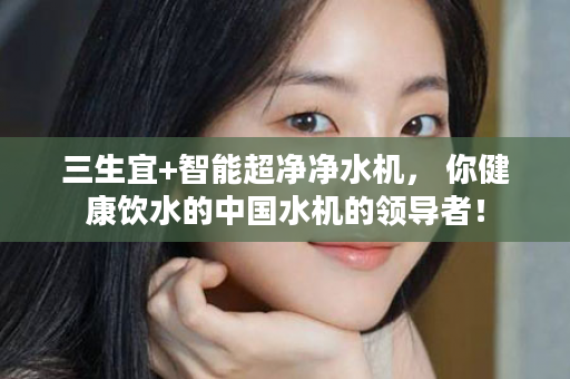 三生宜+智能超净净水机， 你健康饮水的中国水机的领导者！