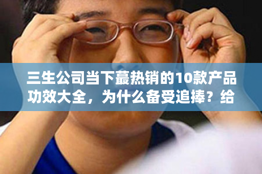 三生公司当下蕞热销的10款产品功效大全，为什么备受追捧？给足你理由！！建议收藏！