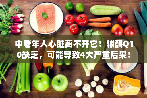 中老年人心脏离不开它！辅酶Q10缺乏，可能导致4大严重后果！