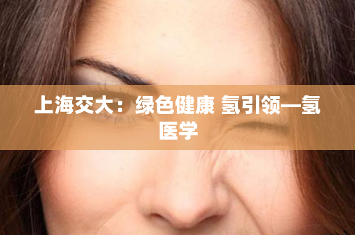 上海交大：绿色健康 氢引领—氢医学